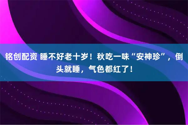铭创配资 睡不好老十岁！秋吃一味“安神珍”，倒头就睡，气色都红了！