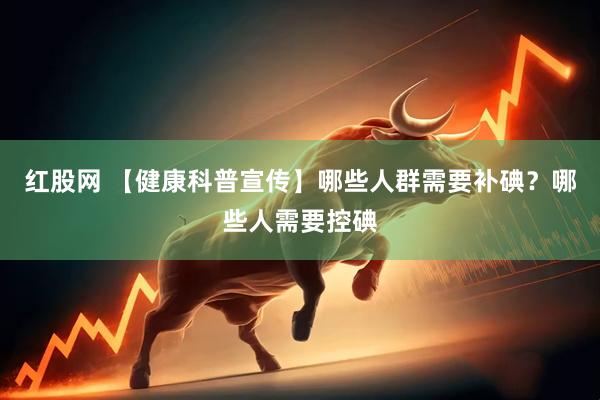 红股网 【健康科普宣传】哪些人群需要补碘？哪些人需要控碘