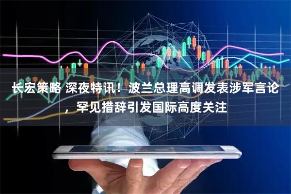 长宏策略 深夜特讯！波兰总理高调发表涉军言论，罕见措辞引发国际高度关注