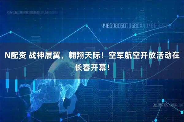 N配资 战神展翼，翱翔天际！空军航空开放活动在长春开幕！