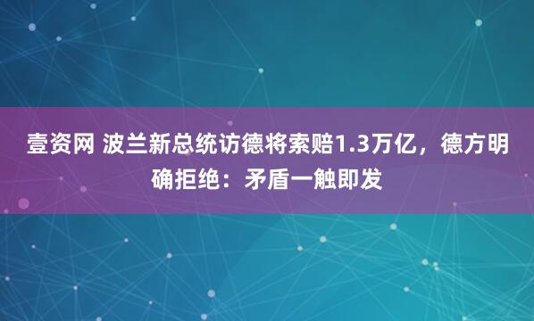 壹资网 波兰新总统访德将索赔1.3万亿，德方明确拒绝：矛盾一触即发