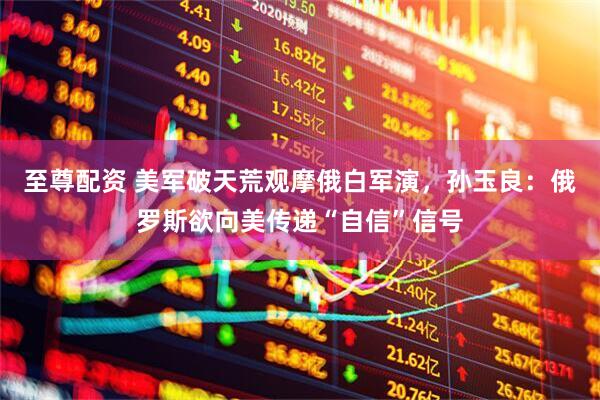 至尊配资 美军破天荒观摩俄白军演，孙玉良：俄罗斯欲向美传递“自信”信号