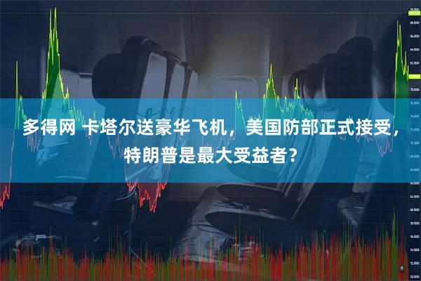 多得网 卡塔尔送豪华飞机，美国防部正式接受，特朗普是最大受益者？