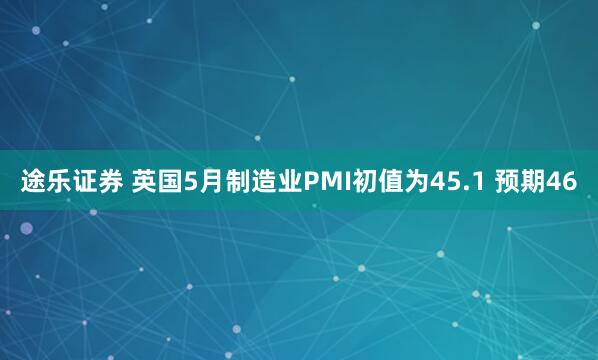 途乐证券 英国5月制造业PMI初值为45.1 预期46