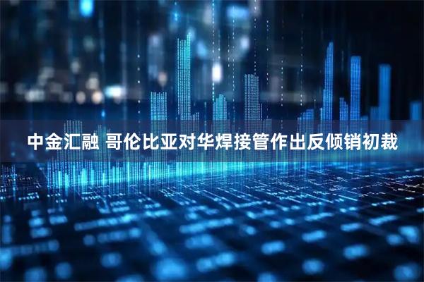 中金汇融 哥伦比亚对华焊接管作出反倾销初裁
