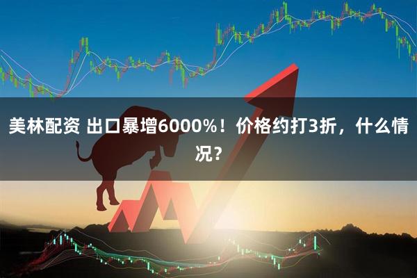 美林配资 出口暴增6000%！价格约打3折，什么情况？