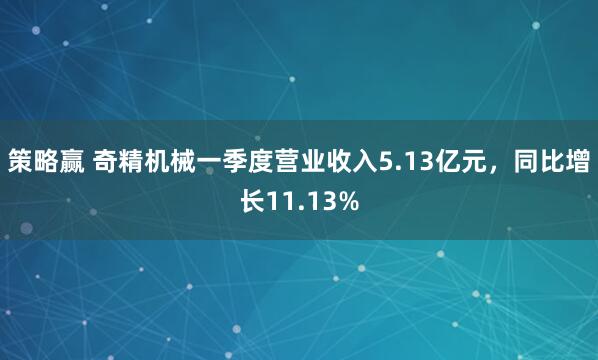 策略赢 奇精机械一季度营业收入5.13亿元，同比增长11.13%