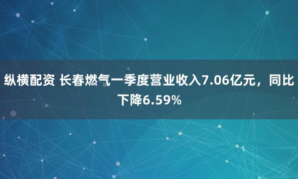 纵横配资 长春燃气一季度营业收入7.06亿元，同比下降6.59%