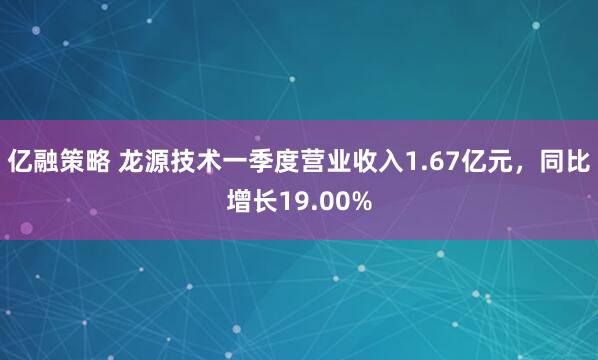 亿融策略 龙源技术一季度营业收入1.67亿元，同比增长19.00%