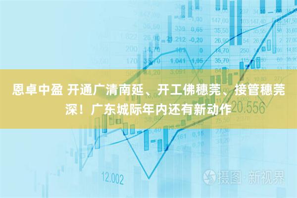 恩卓中盈 开通广清南延、开工佛穗莞、接管穗莞深！广东城际年内还有新动作