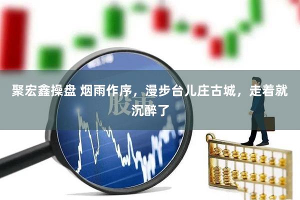 聚宏鑫操盘 烟雨作序，漫步台儿庄古城，走着就沉醉了