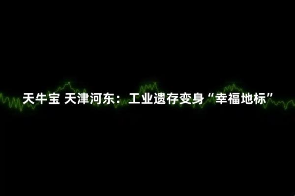 天牛宝 天津河东：工业遗存变身“幸福地标”