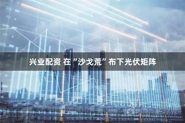 兴业配资 在“沙戈荒”布下光伏矩阵