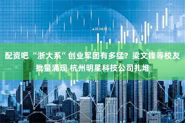 配资吧 “浙大系”创业军团有多猛？梁文锋等校友批量涌现 杭州明星科技公司扎堆