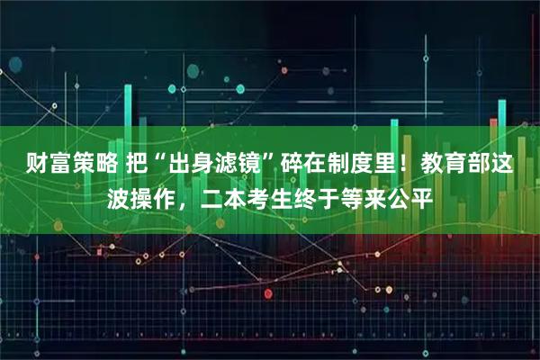 财富策略 把“出身滤镜”碎在制度里！教育部这波操作，二本考生终于等来公平