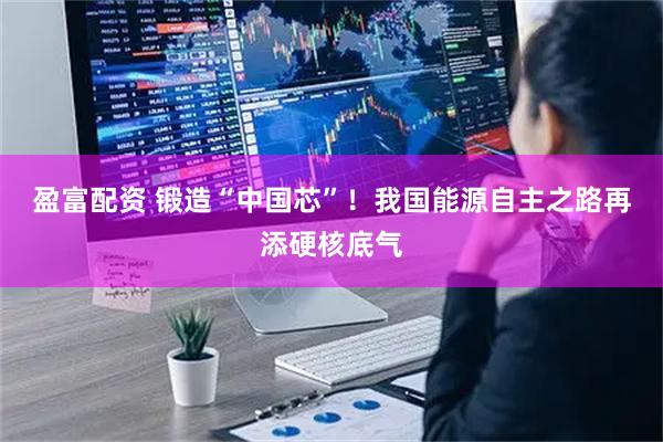 盈富配资 锻造“中国芯”！我国能源自主之路再添硬核底气
