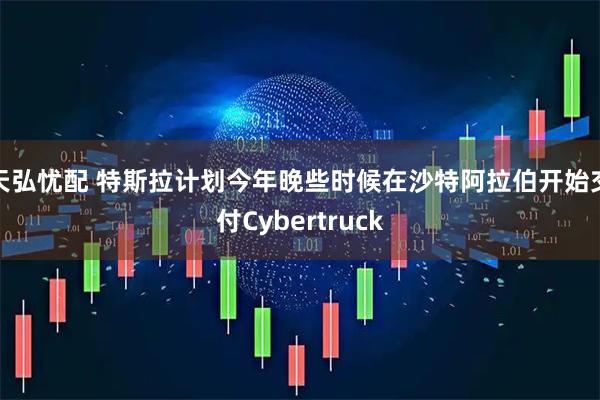 天弘忧配 特斯拉计划今年晚些时候在沙特阿拉伯开始交付Cybertruck