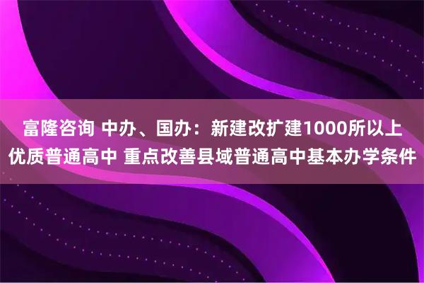 富隆咨询 中办、国办：新建改扩建1000所以上优质普通高中 重点改善县域普通高中基本办学条件