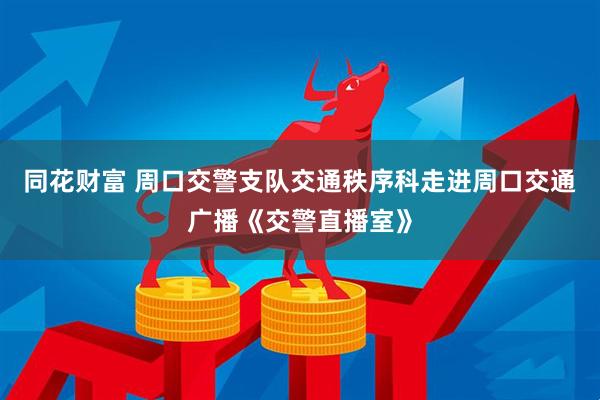 同花财富 周口交警支队交通秩序科走进周口交通广播《交警直播室》