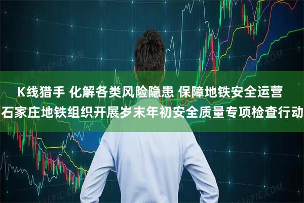 K线猎手 化解各类风险隐患 保障地铁安全运营 石家庄地铁组织开展岁末年初安全质量专项检查行动