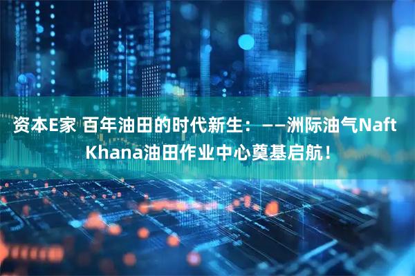 资本E家 百年油田的时代新生：——洲际油气Naft Khana油田作业中心奠基启航！