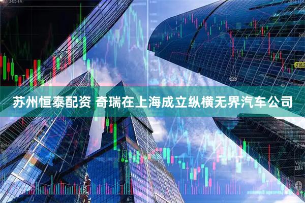 苏州恒泰配资 奇瑞在上海成立纵横无界汽车公司