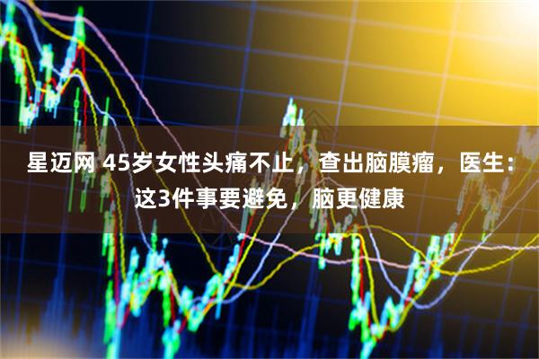 星迈网 45岁女性头痛不止，查出脑膜瘤，医生：这3件事要避免，脑更健康