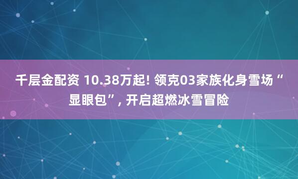 千层金配资 10.38万起! 领克03家族化身雪场“显眼包”, 开启超燃冰雪冒险