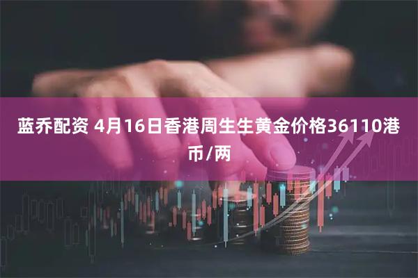 蓝乔配资 4月16日香港周生生黄金价格36110港币/两
