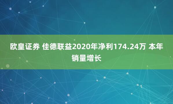 欧皇证券 佳德联益2020年净利174.24万 本年销量增长