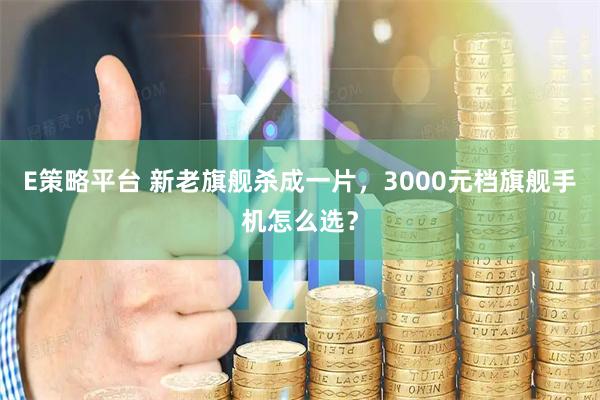 E策略平台 新老旗舰杀成一片，3000元档旗舰手机怎么选？