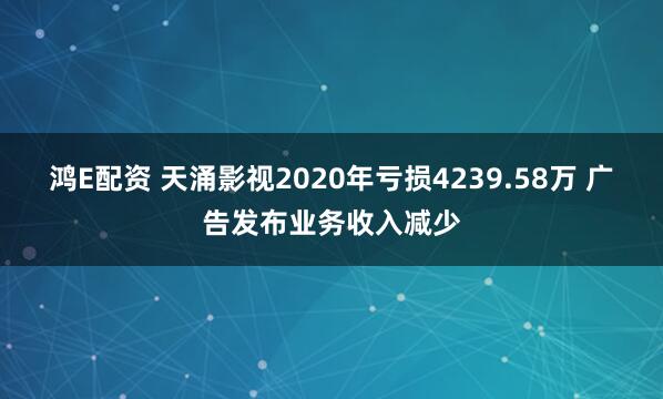 鸿E配资 天涌影视2020年亏损4239.58万 广告发布业务收入减少
