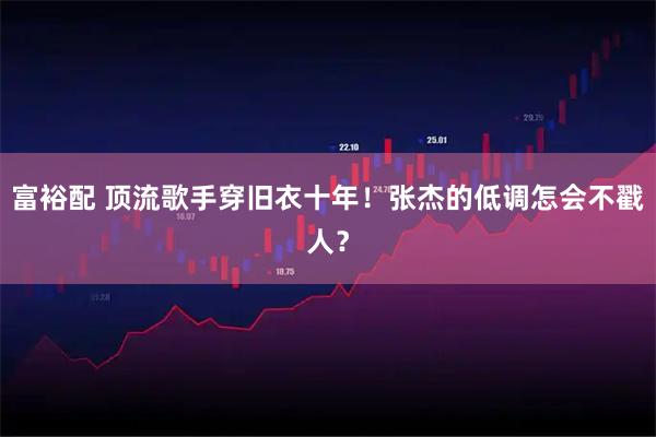 富裕配 顶流歌手穿旧衣十年！张杰的低调怎会不戳人？