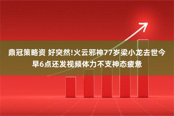 鼎冠策略资 好突然!火云邪神77岁梁小龙去世今早6点还发视频体力不支神态疲惫