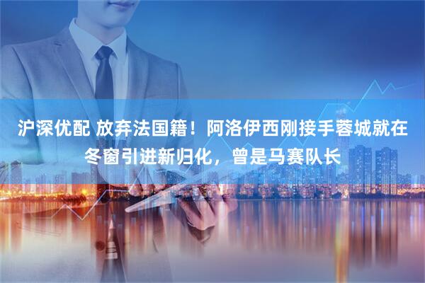 沪深优配 放弃法国籍！阿洛伊西刚接手蓉城就在冬窗引进新归化，曾是马赛队长