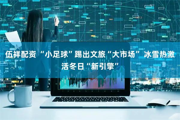 伍祥配资 “小足球”踢出文旅“大市场” 冰雪热激活冬日“新引擎”