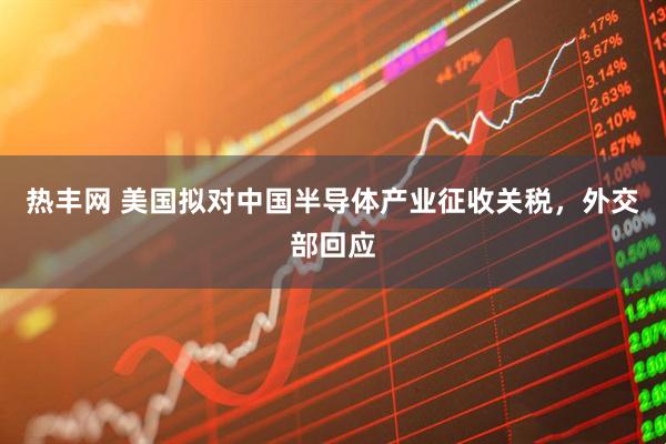 热丰网 美国拟对中国半导体产业征收关税，外交部回应