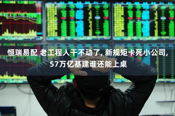 恒瑞易配 老工程人干不动了, 新规矩卡死小公司, 57万亿基建谁还能上桌