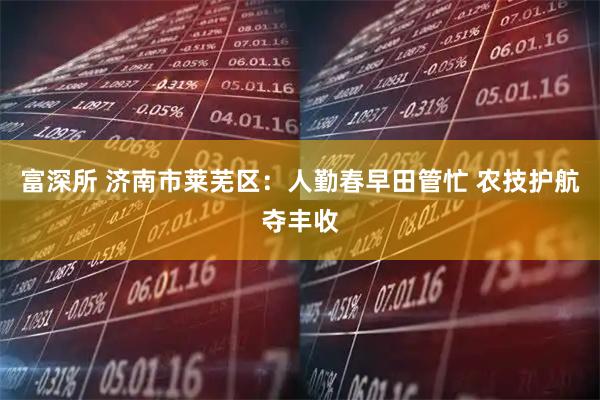 富深所 济南市莱芜区：人勤春早田管忙 农技护航夺丰收
