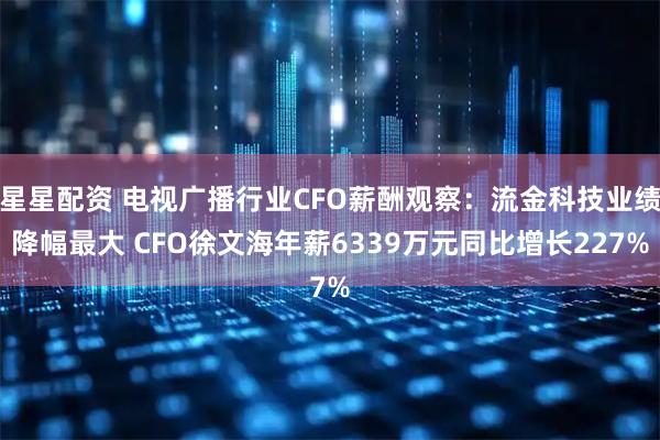 星星配资 电视广播行业CFO薪酬观察：流金科技业绩降幅最大 CFO徐文海年薪6339万元同比增长227%