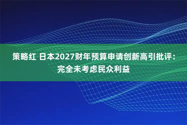 策略红 日本2027财年预算申请创新高引批评：完全未考虑民众利益